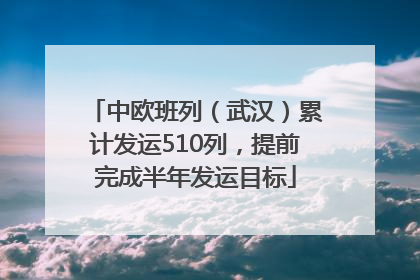 中欧班列（武汉）累计发运510列，提前完成半年发运目标