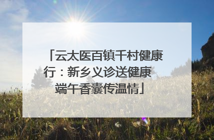 云太医百镇千村健康行：新乡义诊送健康 端午香囊传温情