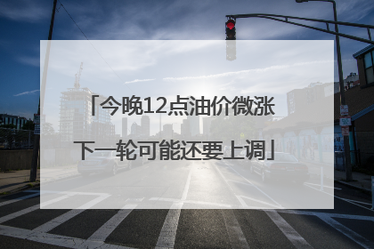 今晚12点油价微涨 下一轮可能还要上调