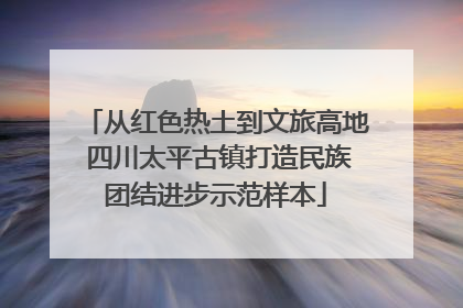 从红色热土到文旅高地 四川太平古镇打造民族团结进步示范样本