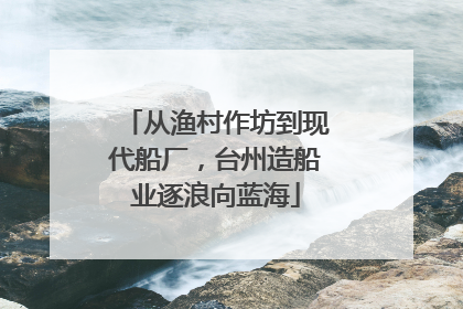 从渔村作坊到现代船厂，台州造船业逐浪向蓝海