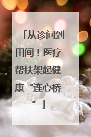 从诊间到田间！医疗帮扶架起健康“连心桥”