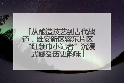 从酿造技艺到古代战道，雄安新区容东片区“红领巾小记者”沉浸式感受历史韵味