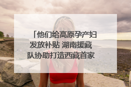 他们给高原孕产妇发放补贴 湖南援藏队协助打造西藏首家高原产儿协同中心