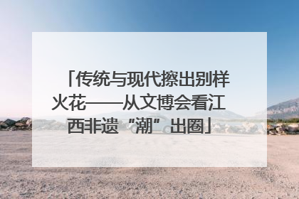 传统与现代擦出别样火花——从文博会看江西非遗“潮”出圈