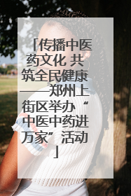 传播中医药文化 共筑全民健康——郑州上街区举办“中医中药进万家”活动