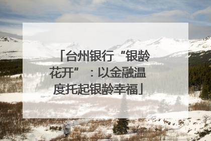 台州银行“银龄花开”：以金融温度托起银龄幸福