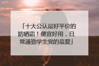 十大公认最好平价的防晒霜！便宜好用，日常通勤学生党的蕞爱
