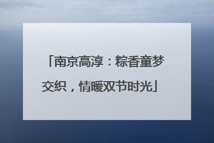 南京高淳：粽香童梦交织，情暖双节时光
