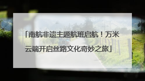 南航非遗主题航班启航！万米云端开启丝路文化奇妙之旅