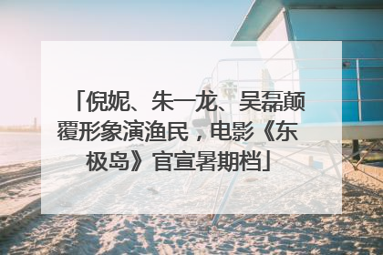 倪妮、朱一龙、吴磊颠覆形象演渔民，电影《东极岛》官宣暑期档