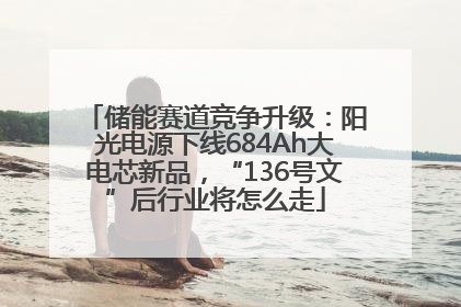 储能赛道竞争升级：阳光电源下线684Ah大电芯新品，“136号文”后行业将怎么走