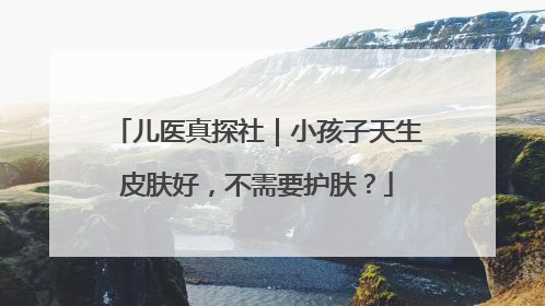 儿医真探社｜小孩子天生皮肤好，不需要护肤？