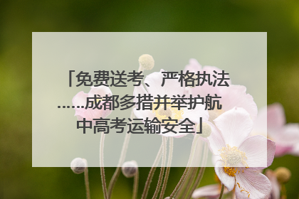 免费送考、严格执法……成都多措并举护航中高考运输安全
