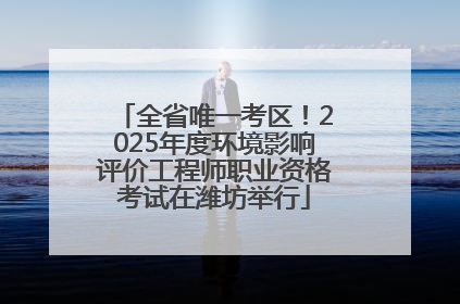 全省唯一考区！2025年度环境影响评价工程师职业资格考试在潍坊举行