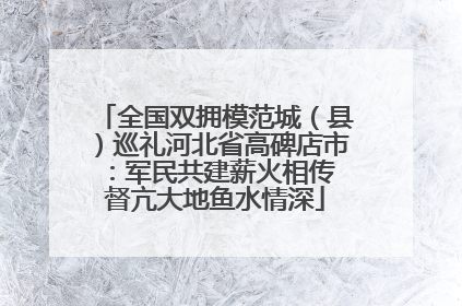 全国双拥模范城（县）巡礼河北省高碑店市：军民共建薪火相传 督亢大地鱼水情深
