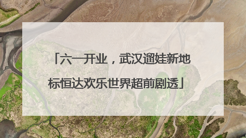 六一开业，武汉遛娃新地标恒达欢乐世界超前剧透