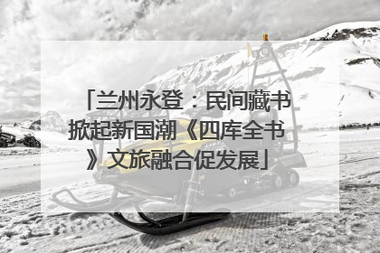 兰州永登：民间藏书掀起新国潮《四库全书》文旅融合促发展