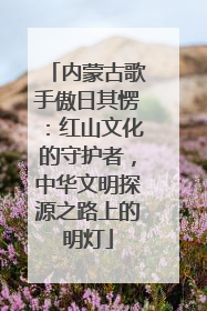 内蒙古歌手傲日其愣：红山文化的守护者，中华文明探源之路上的明灯