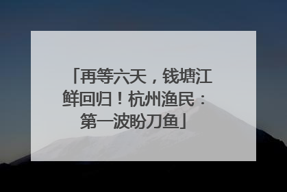 再等六天，钱塘江鲜回归！杭州渔民：第一波盼刀鱼