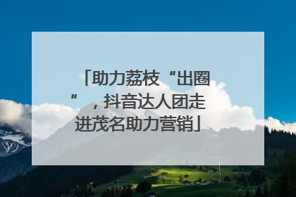 助力荔枝“出圈”，抖音达人团走进茂名助力营销
