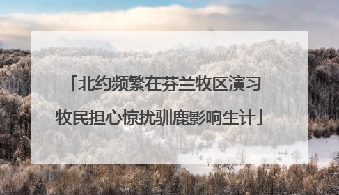 北约频繁在芬兰牧区演习 牧民担心惊扰驯鹿影响生计