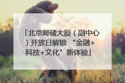 北京邮储大厦（副中心）开放日解锁 “金融+科技+文化”新体验