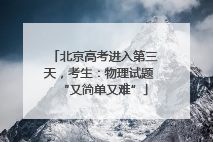 北京高考进入第三天，考生：物理试题“又简单又难”