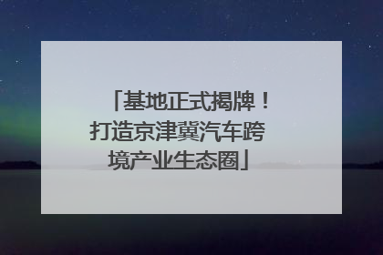 基地正式揭牌！打造京津冀汽车跨境产业生态圈