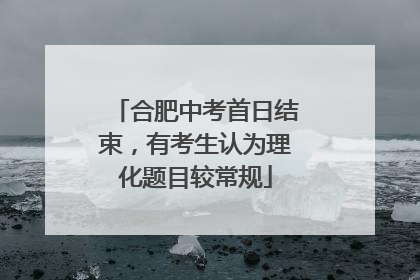 合肥中考首日结束，有考生认为理化题目较常规