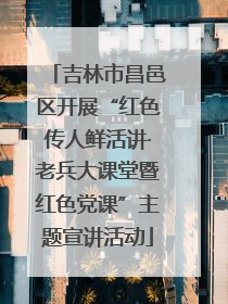 吉林市昌邑区开展“红色传人鲜活讲·老兵大课堂暨红色党课”主题宣讲活动