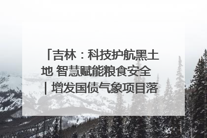 吉林：科技护航黑土地 智慧赋能粮食安全｜增发国债气象项目落地见效系列报道