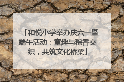 和悦小学举办庆六一暨端午活动：童趣与粽香交织，共筑文化桥梁