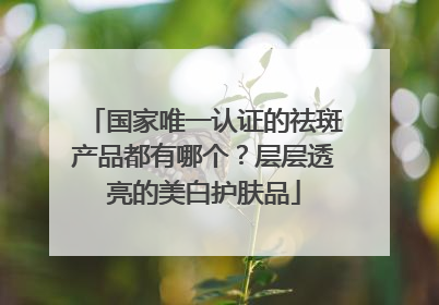 国家唯一认证的祛斑产品都有哪个？层层透亮的美白护肤品