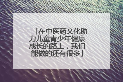 在中医药文化助力儿童青少年健康成长的路上，我们能做的还有很多