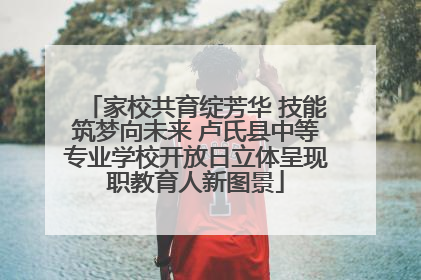 家校共育绽芳华 技能筑梦向未来 卢氏县中等专业学校开放日立体呈现职教育人新图景