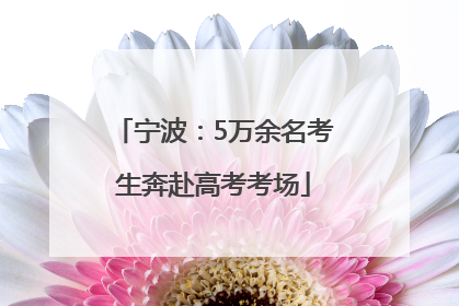 宁波：5万余名考生奔赴高考考场