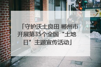 守护沃土良田 郴州市开展第35个全国“土地日”主题宣传活动