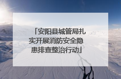 安阳县城管局扎实开展消防安全隐患排查整治行动