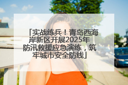 实战练兵！青岛西海岸新区开展2025年防汛救援应急演练，筑牢城市安全防线