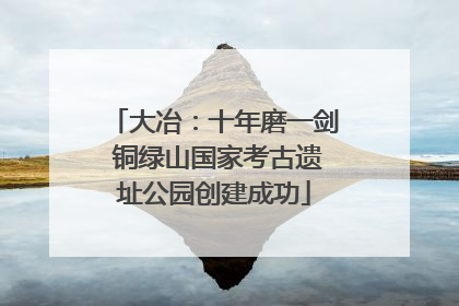 大冶：十年磨一剑 铜绿山国家考古遗址公园创建成功