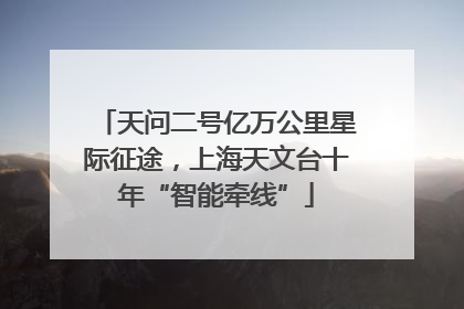 天问二号亿万公里星际征途，上海天文台十年“智能牵线”