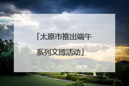 太原市推出端午系列文博活动