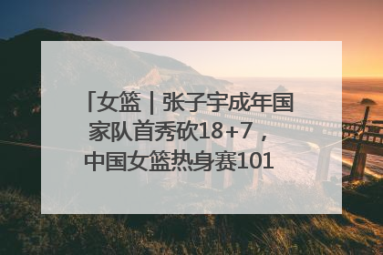 女篮｜张子宇成年国家队首秀砍18+7，中国女篮热身赛101比55大胜波黑