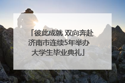 彼此成就 双向奔赴 济南市连续5年举办大学生毕业典礼