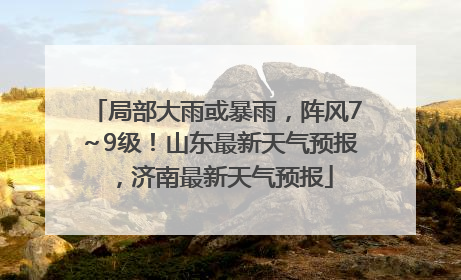 局部大雨或暴雨，阵风7～9级！山东最新天气预报，济南最新天气预报