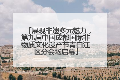 展现非遗多元魅力，第九届中国成都国际非物质文化遗产节青白江区分会场启幕