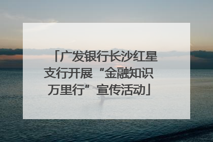 广发银行长沙红星支行开展“金融知识万里行”宣传活动