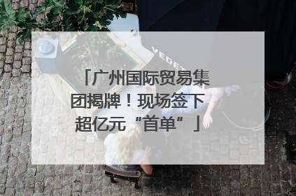 广州国际贸易集团揭牌！现场签下超亿元“首单”