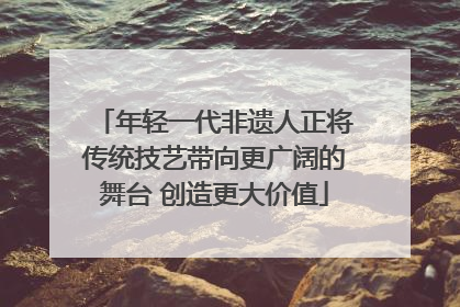 年轻一代非遗人正将传统技艺带向更广阔的舞台 创造更大价值